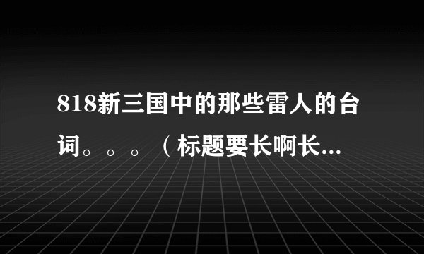 818新三国中的那些雷人的台词。。。（标题要长啊长~~~！！！）