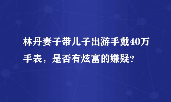 林丹妻子带儿子出游手戴40万手表，是否有炫富的嫌疑？