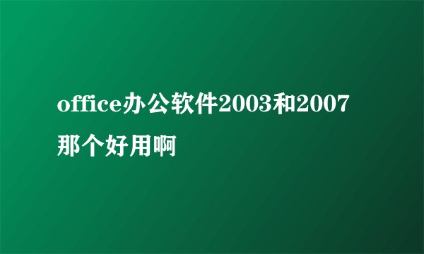office办公软件2003和2007那个好用啊