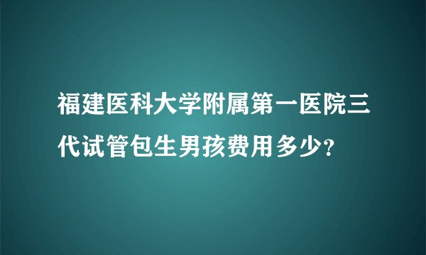 福建医科大学附属第一医院三代试管包生男孩费用多少？