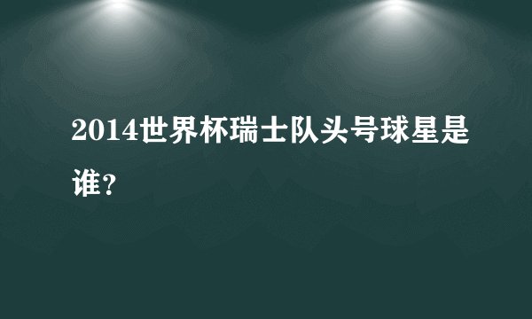 2014世界杯瑞士队头号球星是谁？
