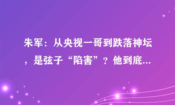 朱军：从央视一哥到跌落神坛，是弦子“陷害”？他到底冤不冤？