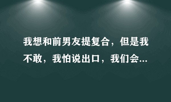 我想和前男友提复合，但是我不敢，我怕说出口，我们会越走越远，到底该怎么办？