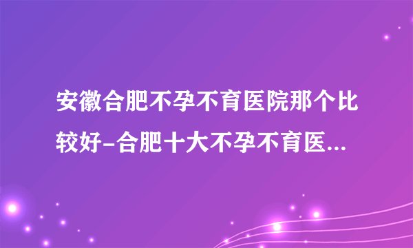 安徽合肥不孕不育医院那个比较好-合肥十大不孕不育医院排名？
