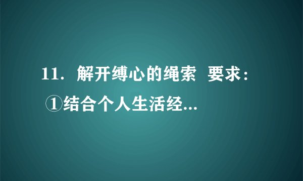 11．解开缚心的绳索  要求：  ①结合个人生活经历，选取真实的生活片段，写一篇700字左右的记叙文。或根据自己的所思所感，写一篇700字左右的散文。  ②写记叙文要求文章叙事清楚，结构完整，内容充实；恰当运用描写、抒情等表达方式，写出真情实感。  ③写散文要求叙事或抒情线索明朗，感情真挚。