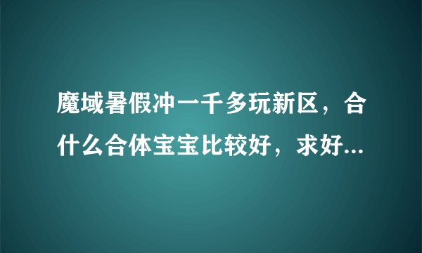 魔域暑假冲一千多玩新区，合什么合体宝宝比较好，求好心人详细点