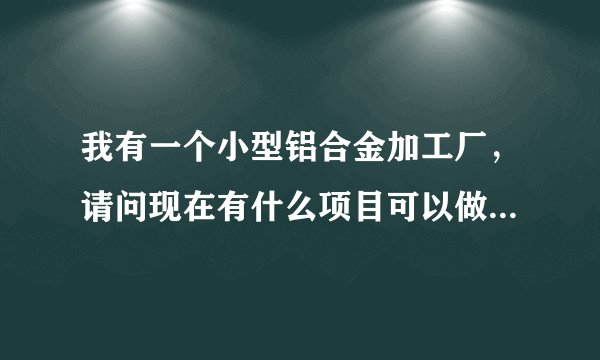 我有一个小型铝合金加工厂，请问现在有什么项目可以做，谢谢？