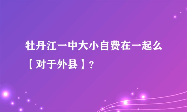 牡丹江一中大小自费在一起么【对于外县】？
