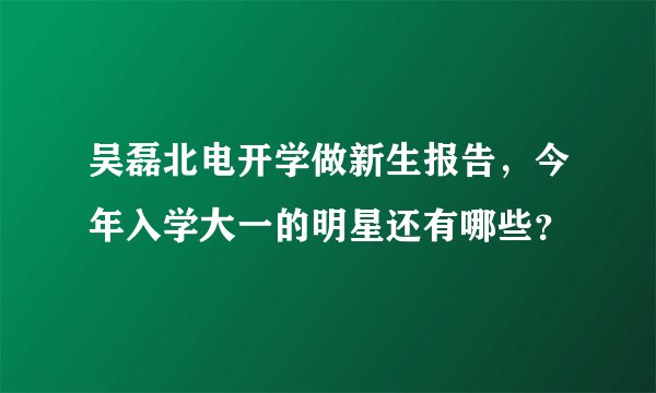 吴磊北电开学做新生报告，今年入学大一的明星还有哪些？