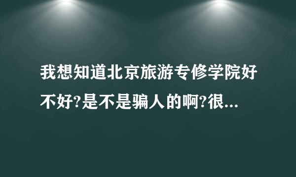 我想知道北京旅游专修学院好不好?是不是骗人的啊?很贵吗?我很着急，跪求真实答案不!!!