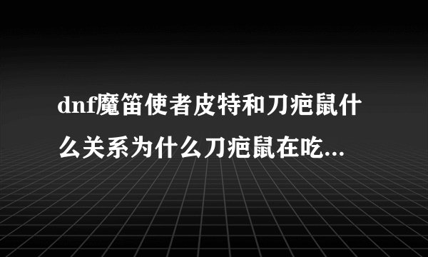dnf魔笛使者皮特和刀疤鼠什么关系为什么刀疤鼠在吃魔笛使者皮特