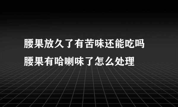 腰果放久了有苦味还能吃吗 腰果有哈喇味了怎么处理