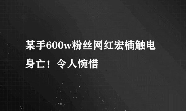 某手600w粉丝网红宏楠触电身亡！令人惋惜