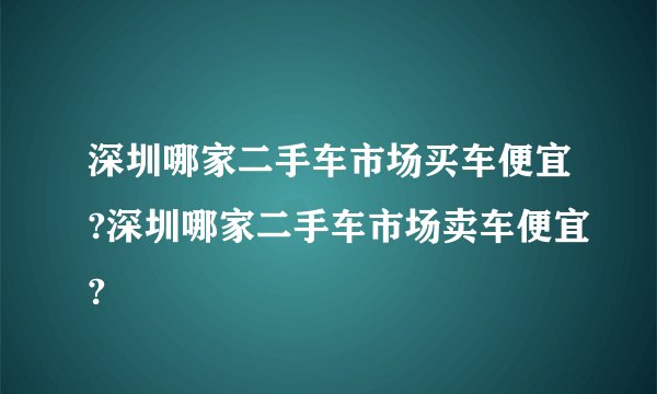 深圳哪家二手车市场买车便宜?深圳哪家二手车市场卖车便宜?