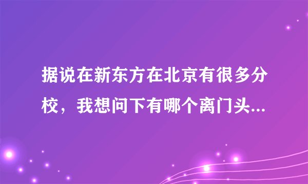 据说在新东方在北京有很多分校，我想问下有哪个离门头沟比较近的，谢谢