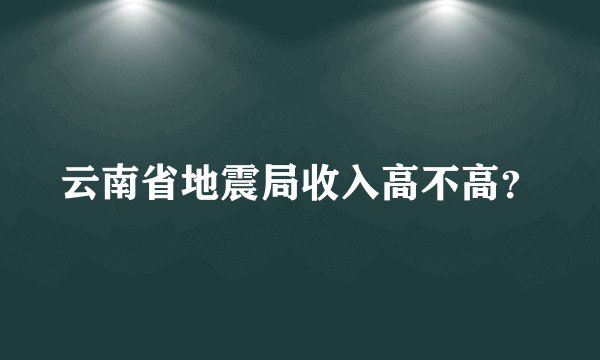 云南省地震局收入高不高？