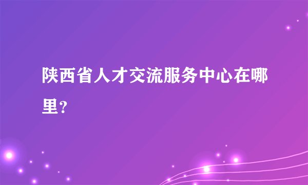 陕西省人才交流服务中心在哪里？