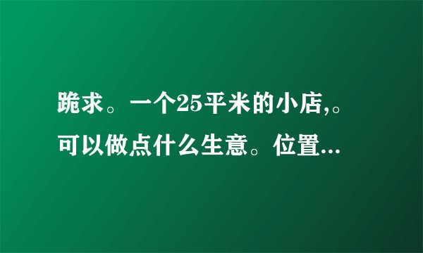 跪求。一个25平米的小店,。可以做点什么生意。位置小区。附近有小门帘,菜市场!