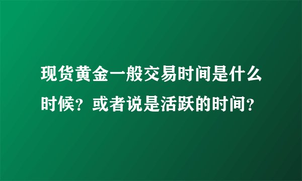 现货黄金一般交易时间是什么时候？或者说是活跃的时间？