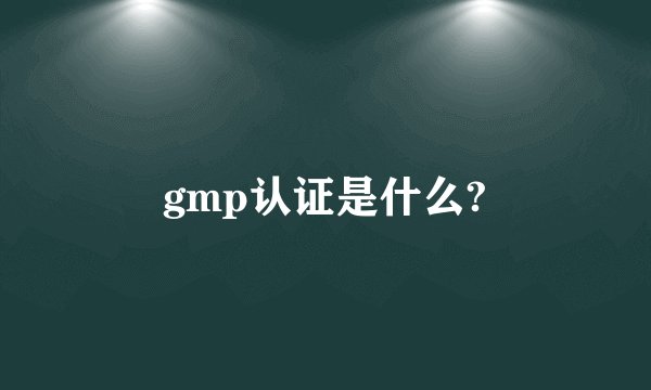 gmp认证是什么?
