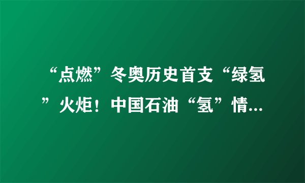 “点燃”冬奥历史首支“绿氢”火炬！中国石油“氢”情奉献绿色奥运