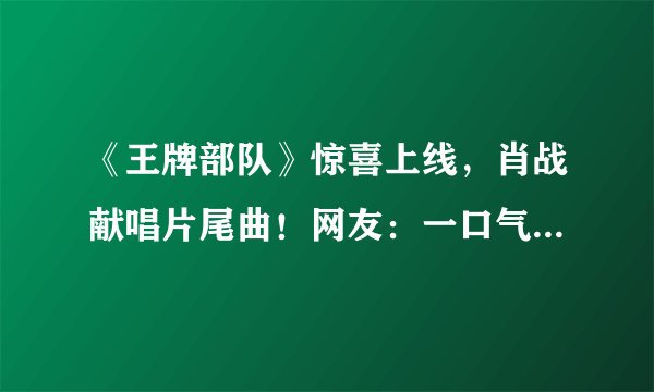 《王牌部队》惊喜上线，肖战献唱片尾曲！网友：一口气追了6集