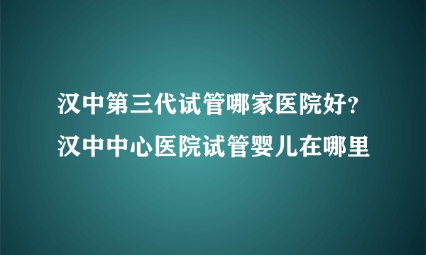 汉中第三代试管哪家医院好？汉中中心医院试管婴儿在哪里