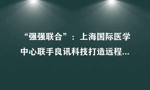 “强强联合”：上海国际医学中心联手良讯科技打造远程医疗服务平台