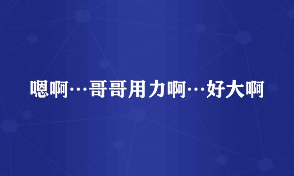 嗯啊…哥哥用力啊…好大啊