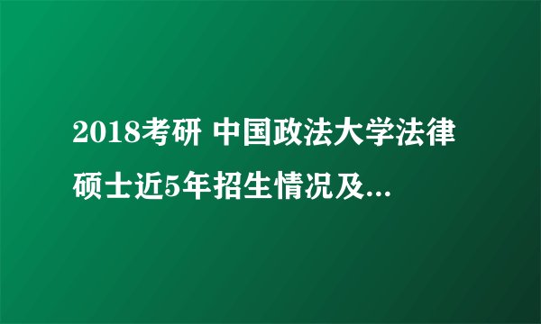 2018考研 中国政法大学法律硕士近5年招生情况及复试分数线