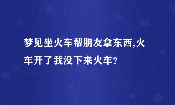 梦见坐火车帮朋友拿东西,火车开了我没下来火车？
