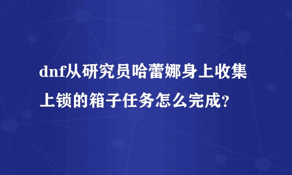 dnf从研究员哈蕾娜身上收集上锁的箱子任务怎么完成？