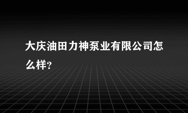 大庆油田力神泵业有限公司怎么样？