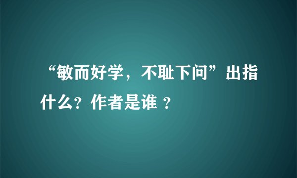 “敏而好学，不耻下问”出指什么？作者是谁 ？