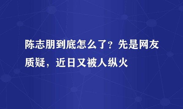 陈志朋到底怎么了？先是网友质疑，近日又被人纵火
