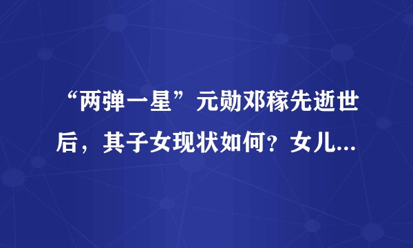 “两弹一星”元勋邓稼先逝世后，其子女现状如何？女儿低调一生