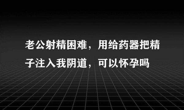 老公射精困难，用给药器把精子注入我阴道，可以怀孕吗