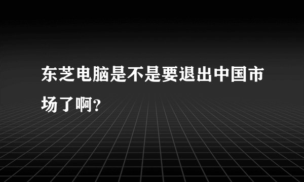 东芝电脑是不是要退出中国市场了啊？