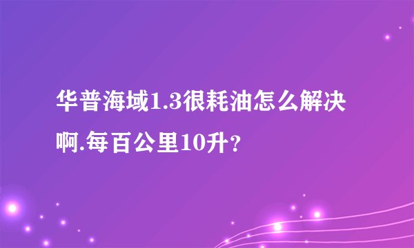 华普海域1.3很耗油怎么解决啊.每百公里10升？