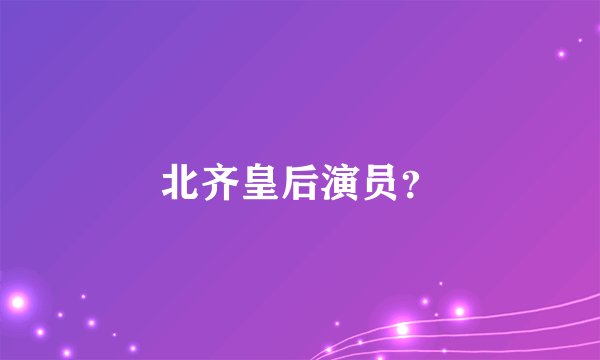 北齐皇后演员？