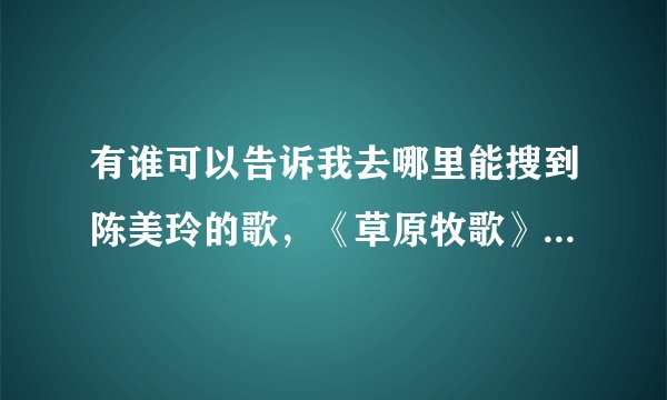 有谁可以告诉我去哪里能搜到陈美玲的歌，《草原牧歌》，《假如》，《爱的咒语》