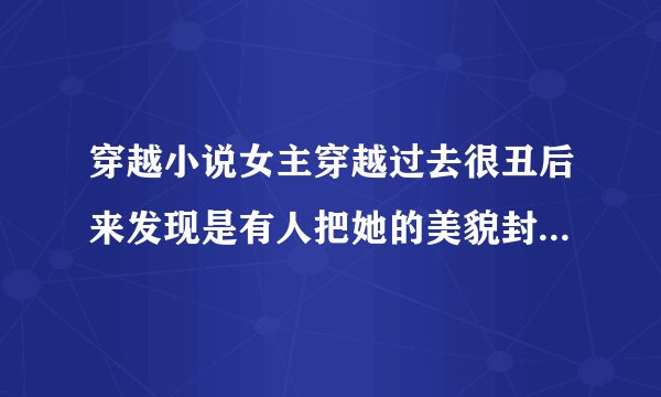 穿越小说女主穿越过去很丑后来发现是有人把她的美貌封印起来了