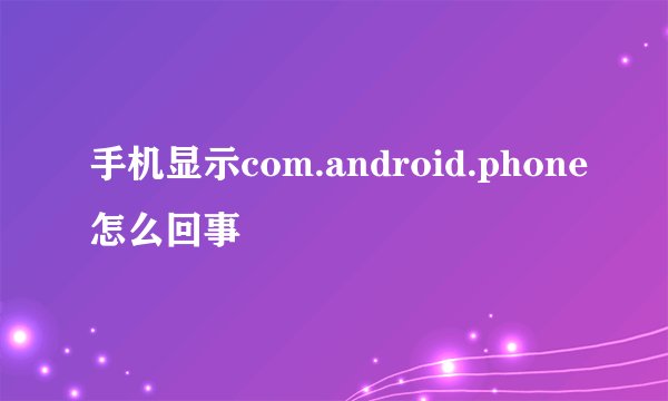 手机显示com.android.phone怎么回事