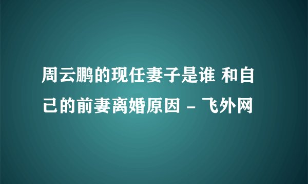 周云鹏的现任妻子是谁 和自己的前妻离婚原因 - 飞外网