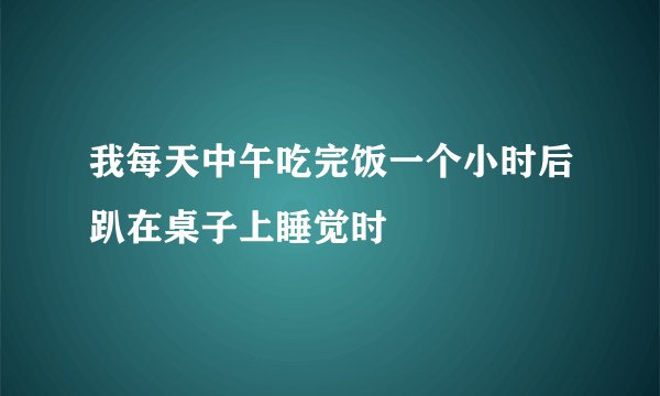 我每天中午吃完饭一个小时后趴在桌子上睡觉时