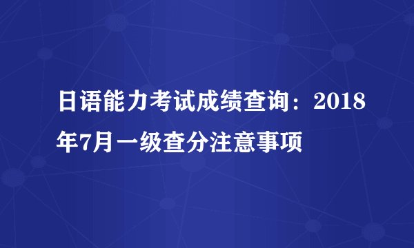 日语能力考试成绩查询：2018年7月一级查分注意事项