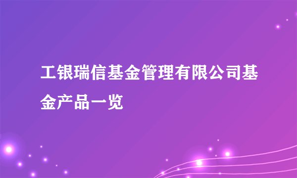 工银瑞信基金管理有限公司基金产品一览