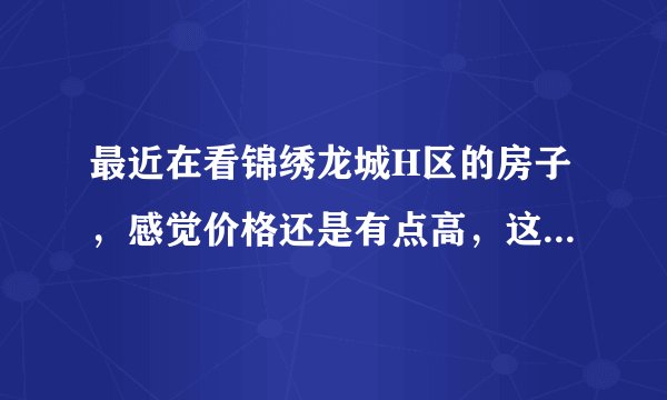 最近在看锦绣龙城H区的房子，感觉价格还是有点高，这个小区之前价格如何？大概多少钱？