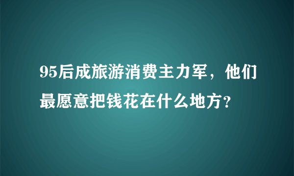 95后成旅游消费主力军，他们最愿意把钱花在什么地方？
