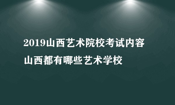 2019山西艺术院校考试内容  山西都有哪些艺术学校